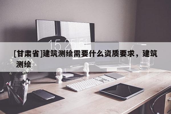 [甘肅省]建筑測(cè)繪需要什么資質(zhì)要求，建筑 測(cè)繪