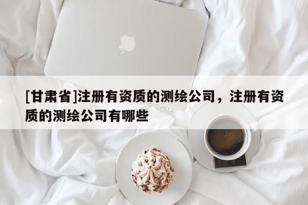 [甘肅省]注冊有資質(zhì)的測繪公司，注冊有資質(zhì)的測繪公司有哪些