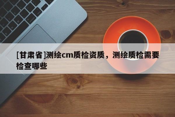 [甘肅省]測(cè)繪cm質(zhì)檢資質(zhì)，測(cè)繪質(zhì)檢需要檢查哪些