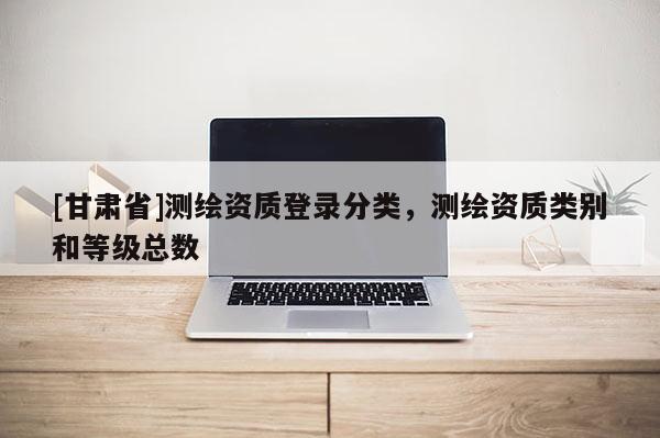 [甘肅省]測繪資質(zhì)登錄分類，測繪資質(zhì)類別和等級總數(shù)
