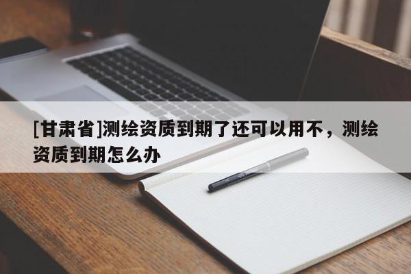 [甘肅省]測(cè)繪資質(zhì)到期了還可以用不，測(cè)繪資質(zhì)到期怎么辦