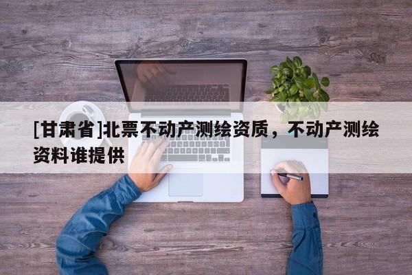 [甘肅省]北票不動(dòng)產(chǎn)測(cè)繪資質(zhì)，不動(dòng)產(chǎn)測(cè)繪資料誰(shuí)提供
