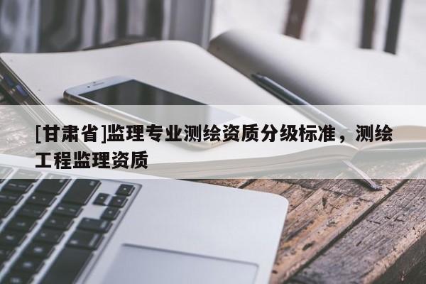 [甘肅省]監(jiān)理專業(yè)測(cè)繪資質(zhì)分級(jí)標(biāo)準(zhǔn)，測(cè)繪工程監(jiān)理資質(zhì)
