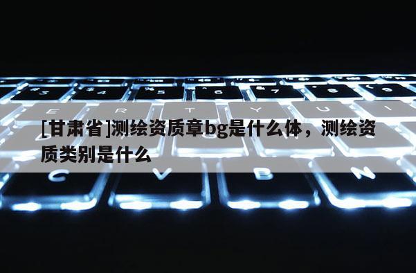 [甘肅省]測繪資質(zhì)章bg是什么體，測繪資質(zhì)類別是什么