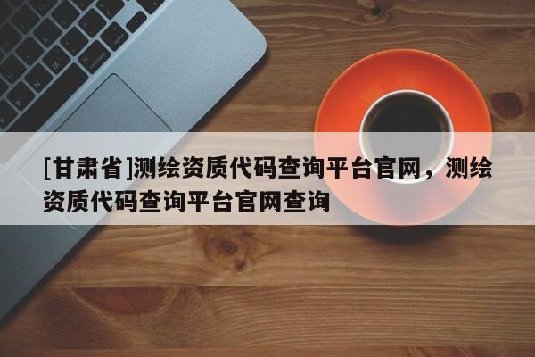 [甘肅省]測繪資質(zhì)代碼查詢平臺官網(wǎng)，測繪資質(zhì)代碼查詢平臺官網(wǎng)查詢