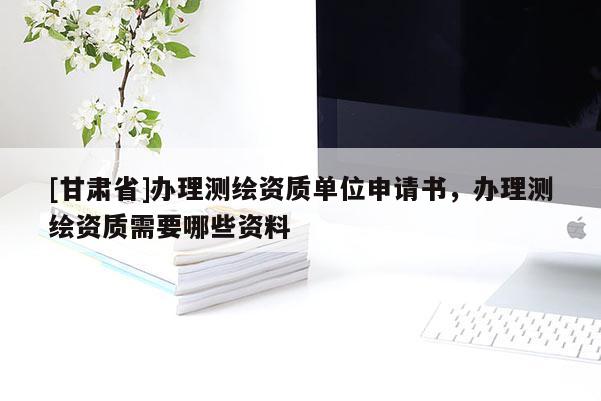 [甘肅省]辦理測(cè)繪資質(zhì)單位申請(qǐng)書(shū)，辦理測(cè)繪資質(zhì)需要哪些資料