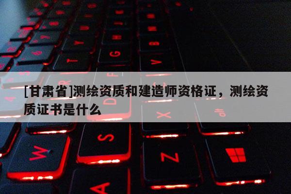 [甘肅省]測繪資質(zhì)和建造師資格證，測繪資質(zhì)證書是什么