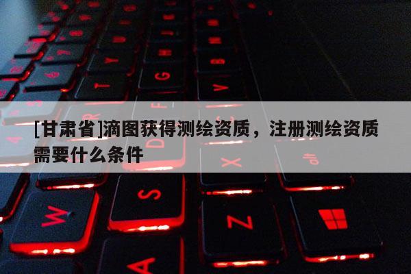 [甘肅省]滴圖獲得測繪資質，注冊測繪資質需要什么條件