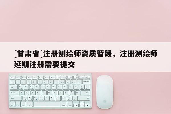 [甘肅省]注冊測繪師資質(zhì)暫緩，注冊測繪師延期注冊需要提交
