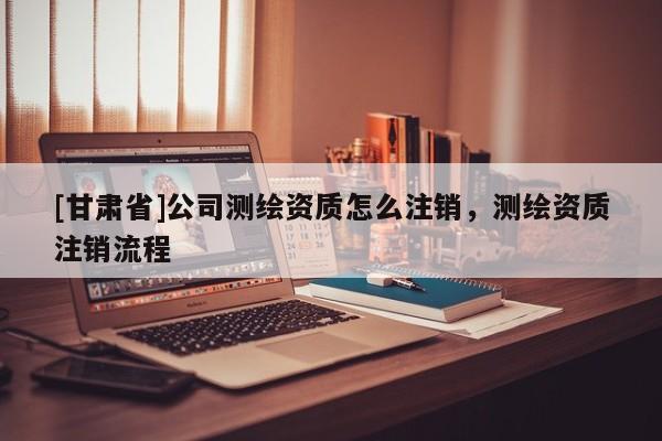 [甘肅省]公司測繪資質(zhì)怎么注銷，測繪資質(zhì)注銷流程