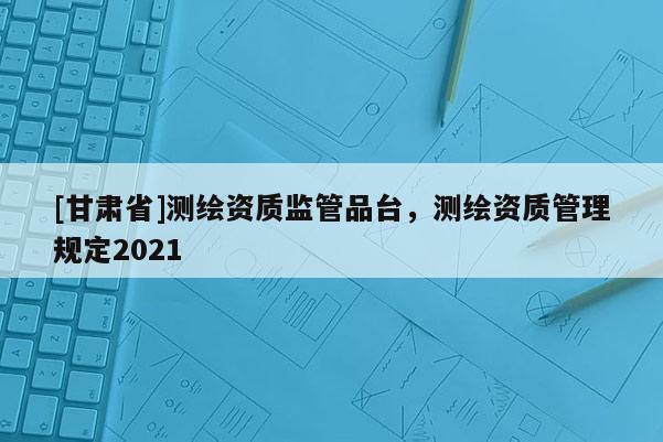 [甘肅省]測(cè)繪資質(zhì)監(jiān)管品臺(tái)，測(cè)繪資質(zhì)管理規(guī)定2021