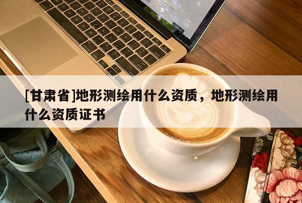 [甘肅省]地形測(cè)繪用什么資質(zhì)，地形測(cè)繪用什么資質(zhì)證書(shū)