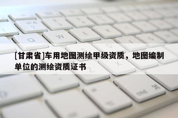 [甘肅省]車用地圖測繪甲級資質(zhì)，地圖編制單位的測繪資質(zhì)證書