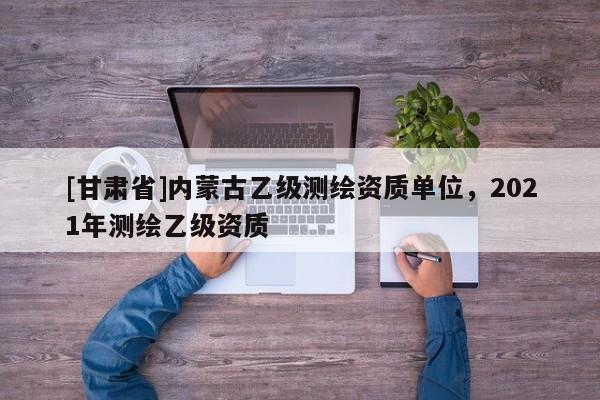 [甘肅省]內(nèi)蒙古乙級測繪資質(zhì)單位，2021年測繪乙級資質(zhì)