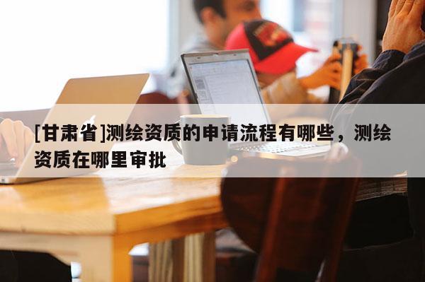 [甘肅省]測繪資質(zhì)的申請流程有哪些，測繪資質(zhì)在哪里審批