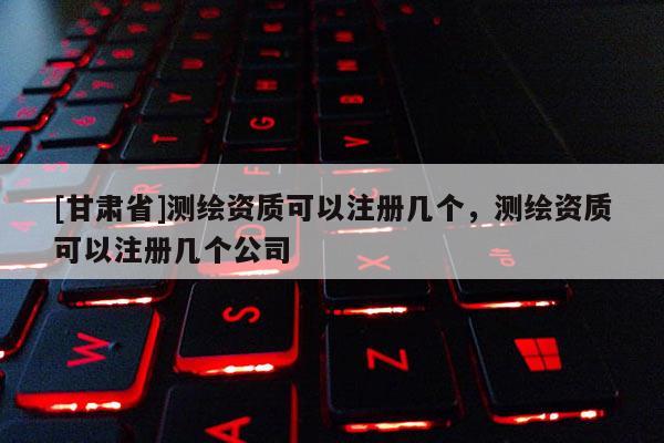 [甘肅省]測(cè)繪資質(zhì)可以注冊(cè)幾個(gè)，測(cè)繪資質(zhì)可以注冊(cè)幾個(gè)公司