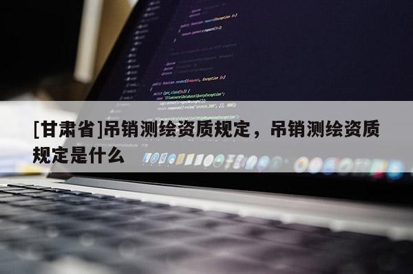 [甘肅省]吊銷測(cè)繪資質(zhì)規(guī)定，吊銷測(cè)繪資質(zhì)規(guī)定是什么