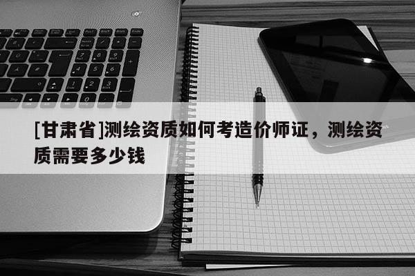[甘肅省]測繪資質(zhì)如何考造價師證，測繪資質(zhì)需要多少錢