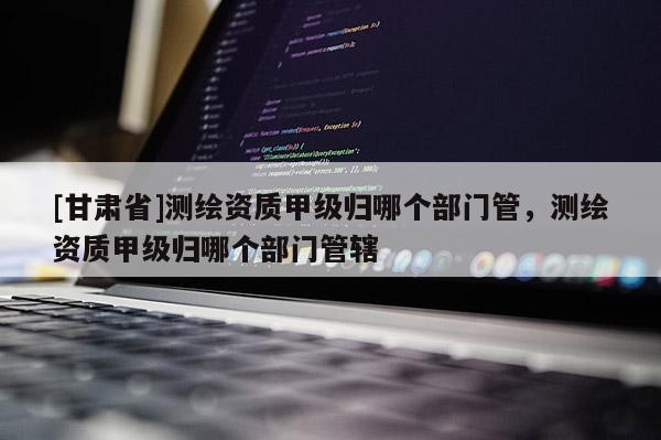 [甘肅省]測繪資質(zhì)甲級歸哪個部門管，測繪資質(zhì)甲級歸哪個部門管轄