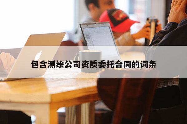 包含測(cè)繪公司資質(zhì)委托合同的詞條