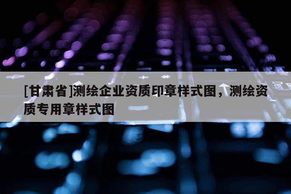 [甘肅省]測繪企業(yè)資質(zhì)印章樣式圖，測繪資質(zhì)專用章樣式圖