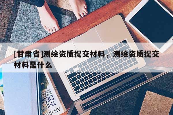 [甘肅省]測(cè)繪資質(zhì)提交材料，測(cè)繪資質(zhì)提交材料是什么