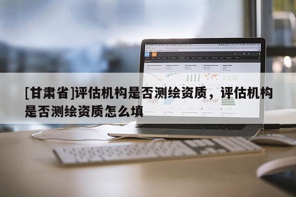 [甘肅省]評估機構(gòu)是否測繪資質(zhì)，評估機構(gòu)是否測繪資質(zhì)怎么填