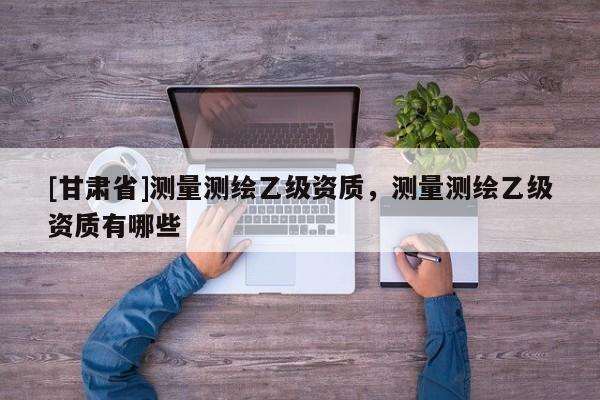 [甘肅省]測(cè)量測(cè)繪乙級(jí)資質(zhì)，測(cè)量測(cè)繪乙級(jí)資質(zhì)有哪些