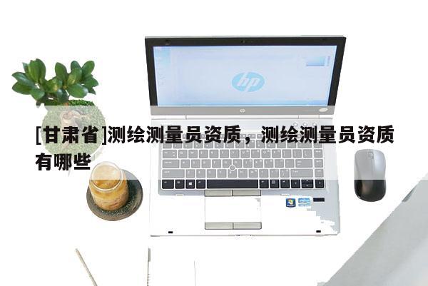 [甘肅省]測繪測量員資質(zhì)，測繪測量員資質(zhì)有哪些