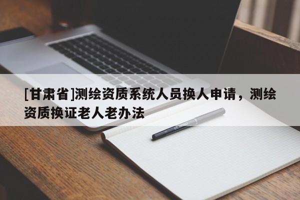[甘肅省]測(cè)繪資質(zhì)系統(tǒng)人員換人申請(qǐng)，測(cè)繪資質(zhì)換證老人老辦法