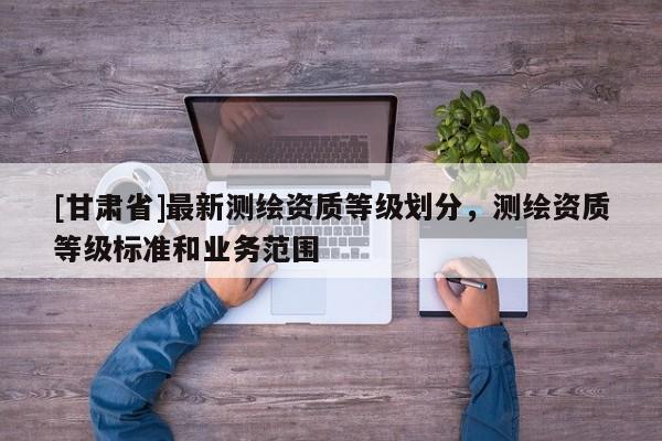 [甘肅省]最新測(cè)繪資質(zhì)等級(jí)劃分，測(cè)繪資質(zhì)等級(jí)標(biāo)準(zhǔn)和業(yè)務(wù)范圍