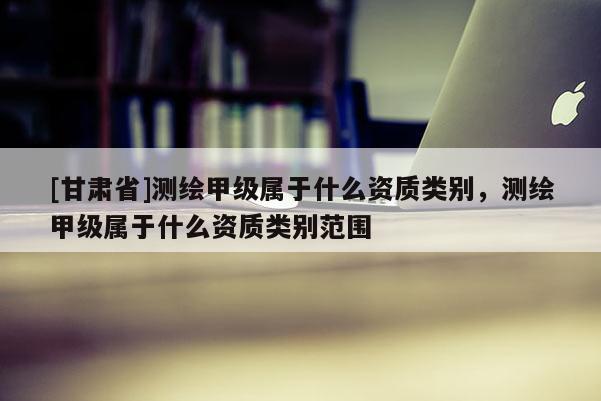 [甘肅省]測繪甲級屬于什么資質(zhì)類別，測繪甲級屬于什么資質(zhì)類別范圍