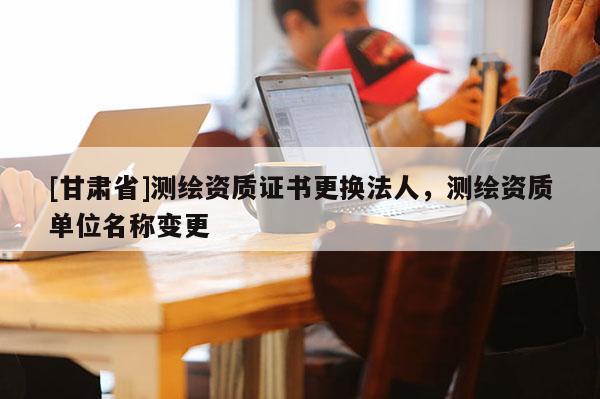 [甘肅省]測繪資質(zhì)證書更換法人，測繪資質(zhì)單位名稱變更