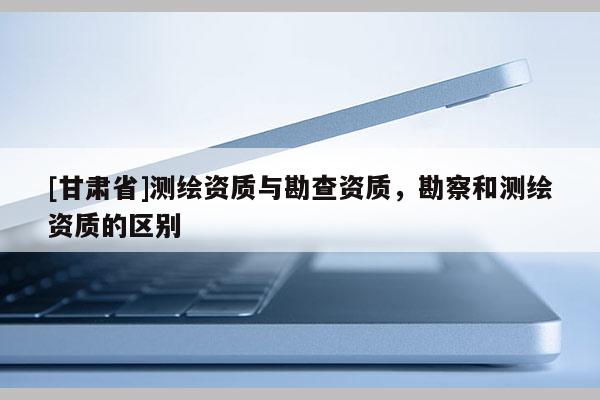 [甘肅省]測(cè)繪資質(zhì)與勘查資質(zhì)，勘察和測(cè)繪資質(zhì)的區(qū)別