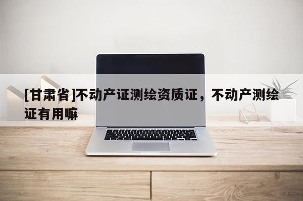 [甘肅省]不動產(chǎn)證測繪資質(zhì)證，不動產(chǎn)測繪證有用嘛