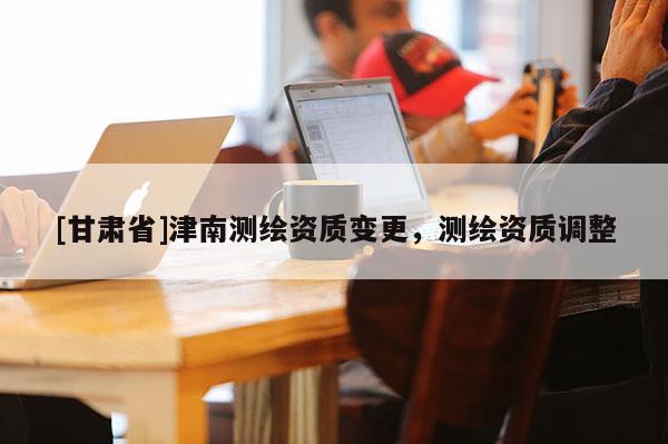 [甘肅省]津南測繪資質(zhì)變更，測繪資質(zhì)調(diào)整