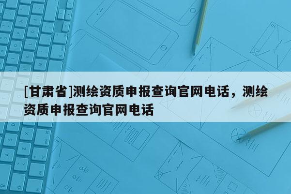 [甘肅省]測繪資質(zhì)申報查詢官網(wǎng)電話，測繪資質(zhì)申報查詢官網(wǎng)電話