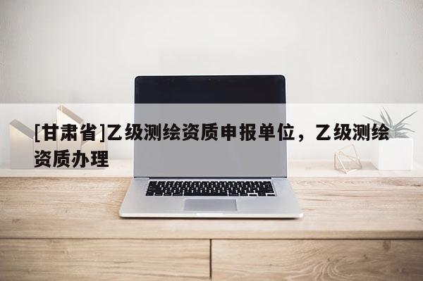 [甘肅省]乙級(jí)測(cè)繪資質(zhì)申報(bào)單位，乙級(jí)測(cè)繪資質(zhì)辦理