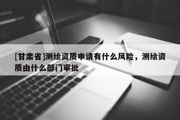 [甘肅省]測(cè)繪資質(zhì)申請(qǐng)有什么風(fēng)險(xiǎn)，測(cè)繪資質(zhì)由什么部門(mén)審批