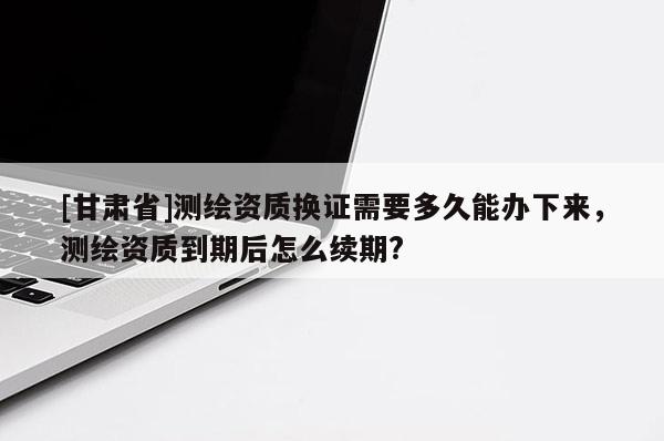 [甘肅省]測(cè)繪資質(zhì)換證需要多久能辦下來(lái)，測(cè)繪資質(zhì)到期后怎么續(xù)期?