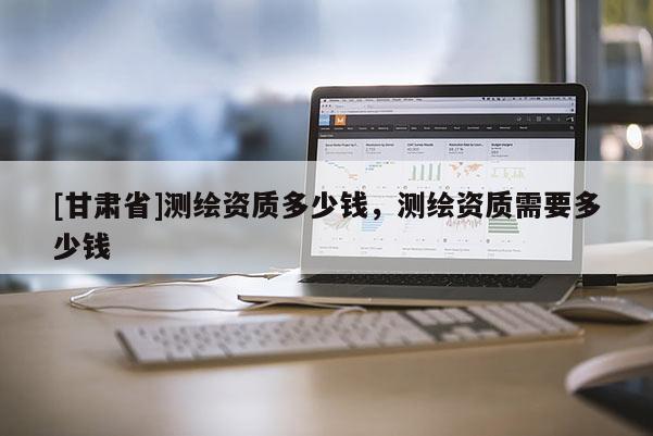 [甘肅省]測(cè)繪資質(zhì)多少錢，測(cè)繪資質(zhì)需要多少錢
