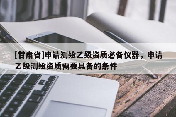 [甘肅省]申請(qǐng)測(cè)繪乙級(jí)資質(zhì)必備儀器，申請(qǐng)乙級(jí)測(cè)繪資質(zhì)需要具備的條件