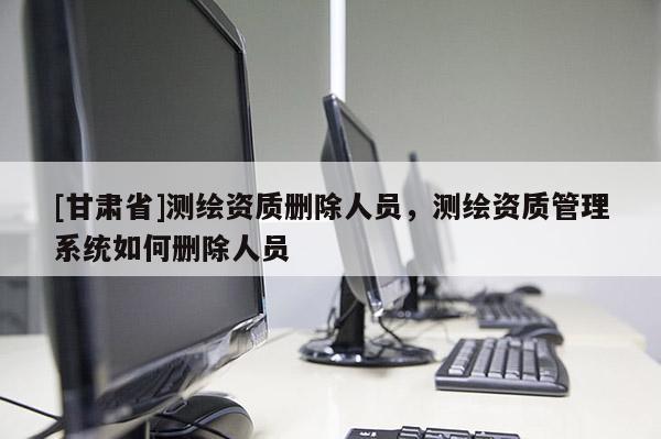 [甘肅省]測(cè)繪資質(zhì)刪除人員，測(cè)繪資質(zhì)管理系統(tǒng)如何刪除人員