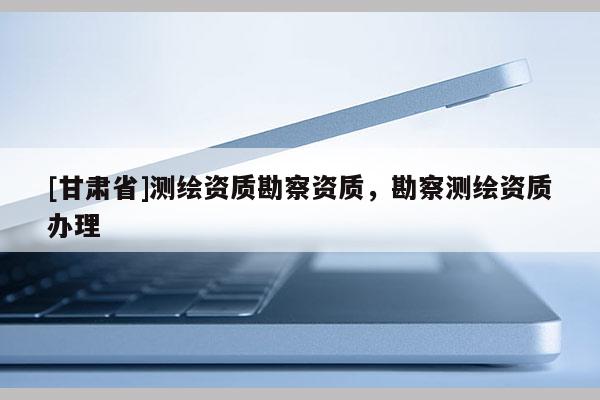 [甘肅省]測繪資質(zhì)勘察資質(zhì)，勘察測繪資質(zhì)辦理
