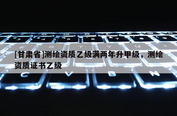 [甘肅省]測繪資質(zhì)乙級滿兩年升甲級，測繪資質(zhì)證書乙級