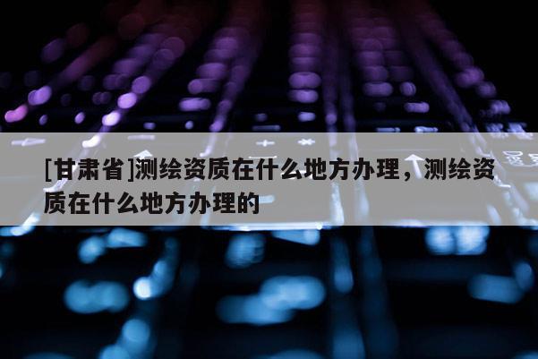 [甘肅省]測繪資質(zhì)在什么地方辦理，測繪資質(zhì)在什么地方辦理的