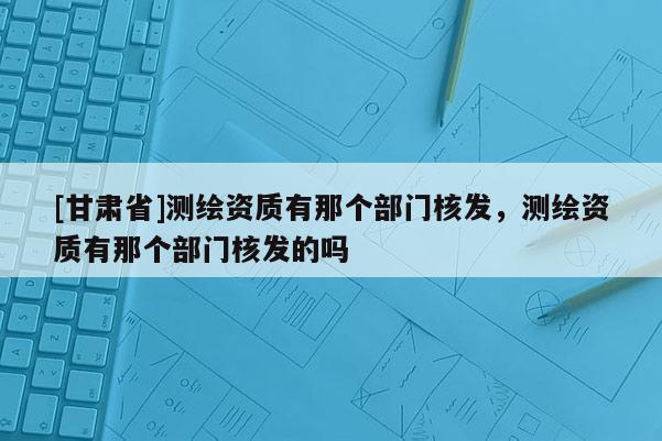 [甘肅省]測(cè)繪資質(zhì)有那個(gè)部門核發(fā)，測(cè)繪資質(zhì)有那個(gè)部門核發(fā)的嗎