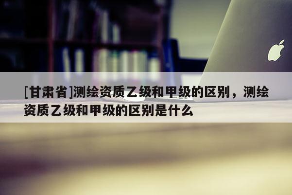 [甘肅省]測(cè)繪資質(zhì)乙級(jí)和甲級(jí)的區(qū)別，測(cè)繪資質(zhì)乙級(jí)和甲級(jí)的區(qū)別是什么