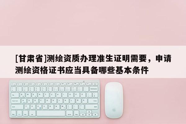 [甘肅省]測繪資質辦理準生證明需要，申請測繪資格證書應當具備哪些基本條件