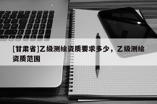 [甘肅省]乙級(jí)測(cè)繪資質(zhì)要求多少，乙級(jí)測(cè)繪資質(zhì)范圍